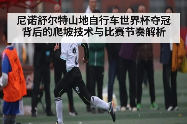 尼诺舒尔特山地自行车世界杯夺冠背后的爬坡技术与比赛节奏解析