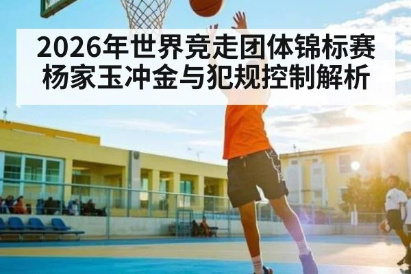 2026年世界竞走团体锦标赛杨家玉冲金与犯规控制解析