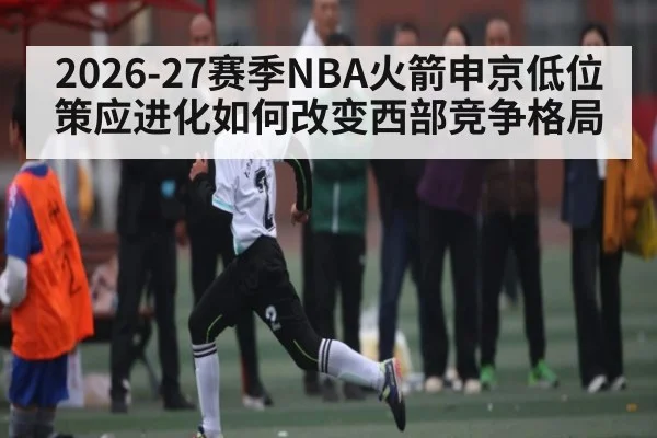 2026-27赛季NBA火箭申京低位策应进化如何改变西部竞争格局