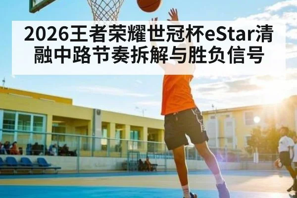 2026王者荣耀世冠杯eStar清融中路节奏拆解与胜负信号
